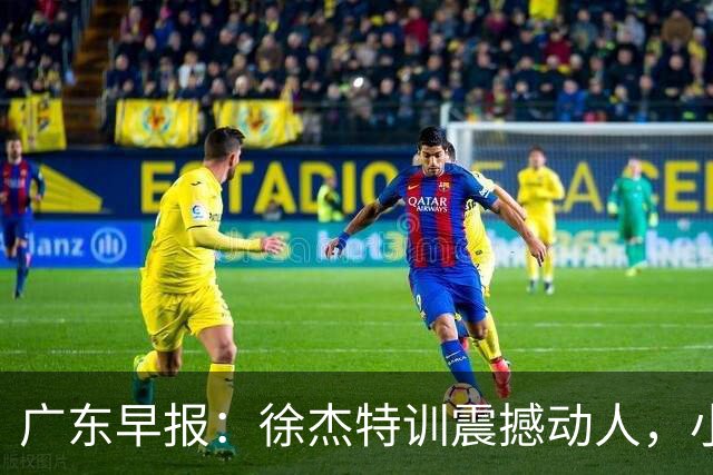 广东早报：徐杰特训震撼动人，小将杨溢荣耀加身，杜锋续约未果或将离职？
