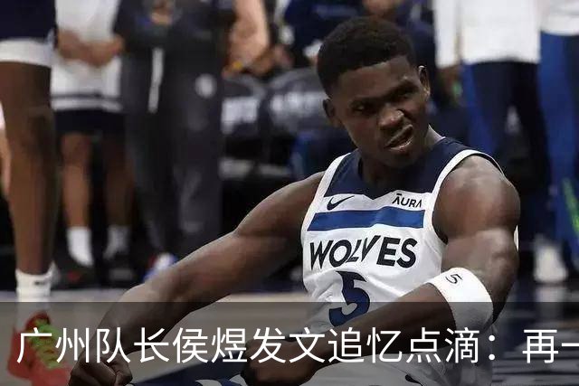 广州队长侯煜发文追忆点滴：再一次喊出为广州而战