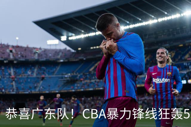 恭喜广东队！CBA暴力锋线狂轰53分，或被朱芳雨重金挖走？